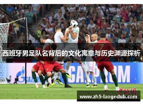 西班牙男足队名背后的文化寓意与历史渊源探析 西班牙男足队名背后的文化寓意与历史渊源探析