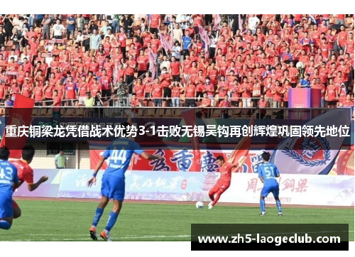 重庆铜梁龙凭借战术优势3-1击败无锡吴钩再创辉煌巩固领先地位 重庆铜梁龙凭借战术优势3-1击败无锡吴钩再创辉煌巩固领先地位