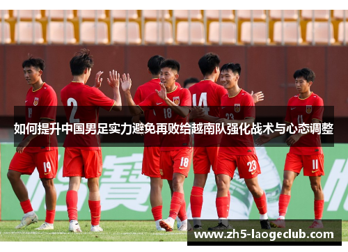 如何提升中国男足实力避免再败给越南队强化战术与心态调整