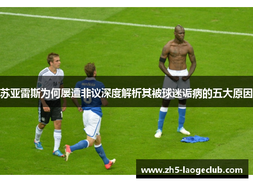苏亚雷斯为何屡遭非议深度解析其被球迷诟病的五大原因