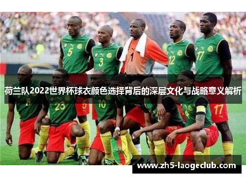 荷兰队2022世界杯球衣颜色选择背后的深层文化与战略意义解析