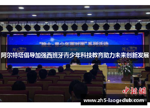 阿尔特塔倡导加强西班牙青少年科技教育助力未来创新发展 阿尔特塔倡导加强西班牙青少年科技教育助力未来创新发展