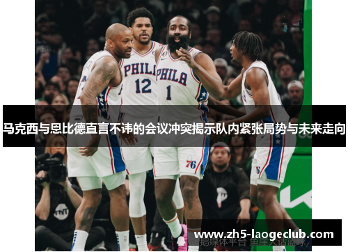 马克西与恩比德直言不讳的会议冲突揭示队内紧张局势与未来走向 马克西与恩比德直言不讳的会议冲突揭示队内紧张局势与未来走向