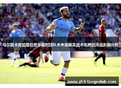 马尔斯卡克加盟伯恩茅斯对球队未来发展及战术布局的深远影响分析 马尔斯卡克加盟伯恩茅斯对球队未来发展及战术布局的深远影响分析
