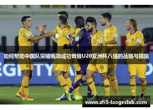 如何帮助中国队突破瓶颈成功晋级U20亚洲杯八强的战略与措施 如何帮助中国队突破瓶颈成功晋级U20亚洲杯八强的战略与措施