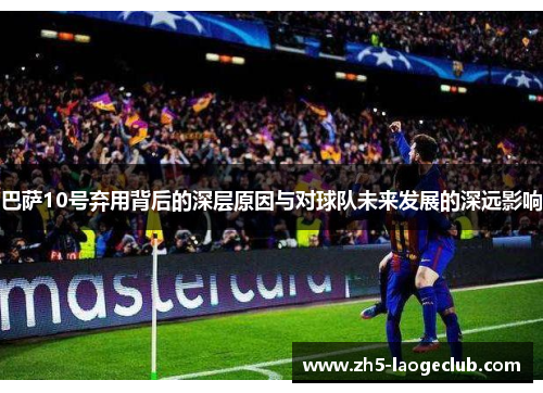 巴萨10号弃用背后的深层原因与对球队未来发展的深远影响