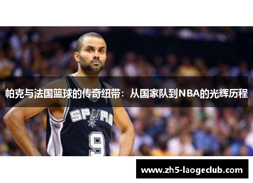 帕克与法国篮球的传奇纽带：从国家队到NBA的光辉历程
