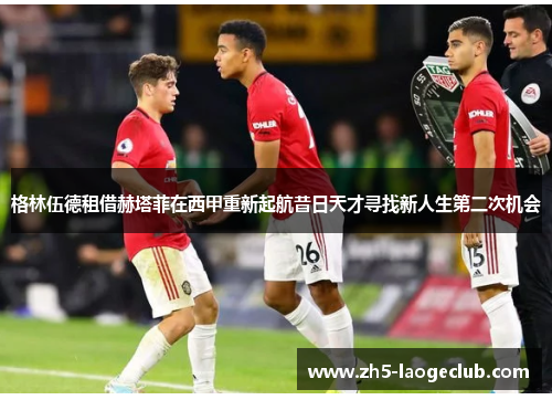 格林伍德租借赫塔菲在西甲重新起航昔日天才寻找新人生第二次机会 格林伍德租借赫塔菲在西甲重新起航昔日天才寻找新人生第二次机会