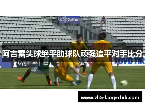 阿吉雷头球绝平助球队顽强追平对手比分 阿吉雷头球绝平助球队顽强追平对手比分