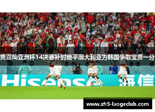 黄喜灿亚洲杯14决赛补时绝平澳大利亚为韩国争取宝贵一分