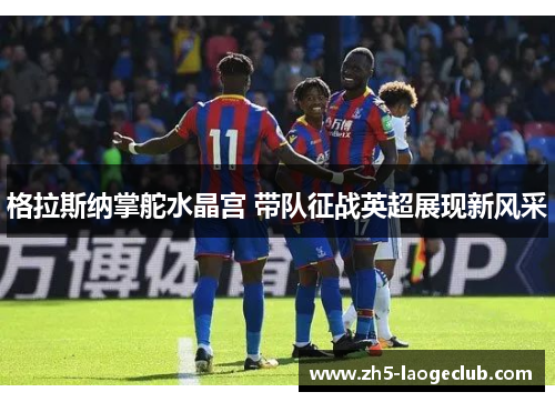 格拉斯纳掌舵水晶宫 带队征战英超展现新风采 格拉斯纳掌舵水晶宫 带队征战英超展现新风采