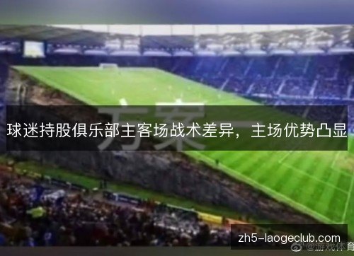 球迷持股俱乐部主客场战术差异,主场优势凸显 球迷持股俱乐部主客场战术差异,主场优势凸显