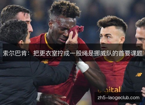 索尔巴肯：把更衣室拧成一股绳是挪威队的首要课题